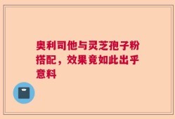 奥利司他与灵芝孢子粉搭配，效果竟如此出乎意料