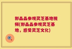 郭晶晶参观灵芝基地视频(郭晶晶参观灵芝基地，感受灵芝文化)