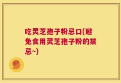 吃灵芝孢子粉忌口(避免食用灵芝孢子粉的禁忌~)