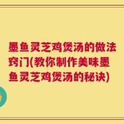 墨鱼灵芝鸡煲汤的做法窍门(教你制作美味墨鱼灵芝鸡煲汤的秘诀)