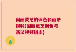 国画灵芝的调色和画法视频(国画灵芝调色与画法视频指南)