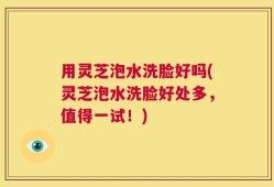 用灵芝泡水洗脸好吗(灵芝泡水洗脸好处多，值得一试！)