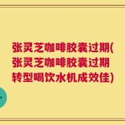 张灵芝咖啡胶囊过期(张灵芝咖啡胶囊过期 转型喝饮水机成效佳)