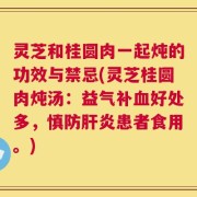 灵芝和桂圆肉一起炖的功效与禁忌(灵芝桂圆肉炖汤：益气补血好处多，慎防肝炎患者食用。)