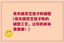 易天健灵芝孢子粉破壁(易天健灵芝孢子粉的破壁工艺，让你的身体更健康！)