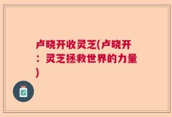 卢晓开收灵芝(卢晓开：灵芝拯救世界的力量)