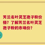 芳兰名叶灵芝孢子粉价格？了解芳兰名叶灵芝孢子粉的市场价？