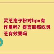 灵芝孢子粉对hpv有作用吗？得宫颈癌吃灵芝有效果吗