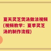 夏天灵芝煲汤做法视频(视频教学：夏季灵芝汤的制作流程)