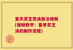 夏天灵芝煲汤做法视频(视频教学：夏季灵芝汤的制作流程)
