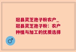 冠县灵芝孢子粉农户_冠县灵芝孢子粉：农户种植与加工的优质选择