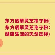 东方硒草灵芝孢子粉(东方硒草灵芝孢子粉：健康生活的天然选择)