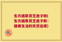 东方硒草灵芝孢子粉(东方硒草灵芝孢子粉：健康生活的天然选择)