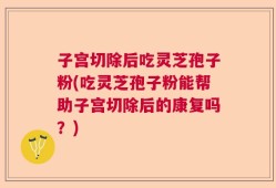 子宫切除后吃灵芝孢子粉(吃灵芝孢子粉能帮助子宫切除后的康复吗？)