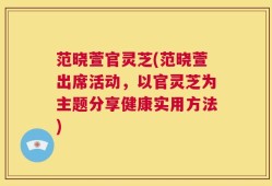 范晓萱官灵芝(范晓萱出席活动，以官灵芝为主题分享健康实用方法)