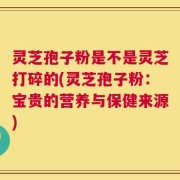 灵芝孢子粉是不是灵芝打碎的(灵芝孢子粉：宝贵的营养与保健来源)