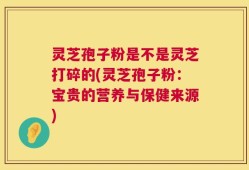 灵芝孢子粉是不是灵芝打碎的(灵芝孢子粉：宝贵的营养与保健来源)