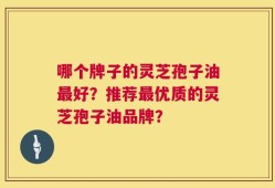 哪个牌子的灵芝孢子油最好？推荐最优质的灵芝孢子油品牌？