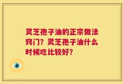 灵芝孢子油的正宗做法窍门？灵芝孢子油什么时候吃比较好？