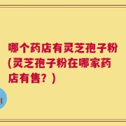 哪个药店有灵芝孢子粉(灵芝孢子粉在哪家药店有售？)