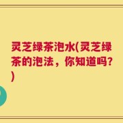 灵芝绿茶泡水(灵芝绿茶的泡法，你知道吗？)