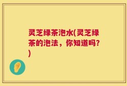 灵芝绿茶泡水(灵芝绿茶的泡法，你知道吗？)