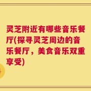灵芝附近有哪些音乐餐厅(探寻灵芝周边的音乐餐厅，美食音乐双重享受)