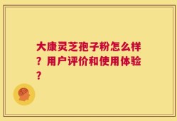 大康灵芝孢子粉怎么样？用户评价和使用体验？
