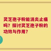 灵芝孢子粉能消炎止痛吗？探讨灵芝孢子粉的功效与作用？