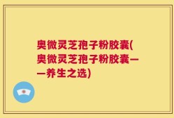 奥微灵芝孢子粉胶囊(奥微灵芝孢子粉胶囊——养生之选)
