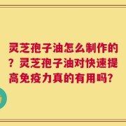 灵芝孢子油怎么制作的？灵芝孢子油对快速提高免疫力真的有用吗？