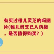 有买过稚儿灵芝的吗图片(稚儿灵芝已入药袋，是否值得购买？)