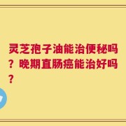 灵芝孢子油能治便秘吗？晚期直肠癌能治好吗？