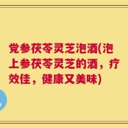 党参茯苓灵芝泡酒(泡上参茯苓灵芝的酒，疗效佳，健康又美味)