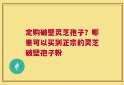 定购破壁灵芝孢子？哪里可以买到正宗的灵芝破壁孢子粉