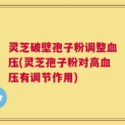 灵芝破壁孢子粉调整血压(灵芝孢子粉对高血压有调节作用)