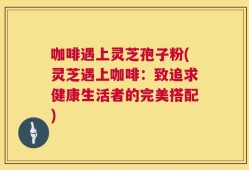 咖啡遇上灵芝孢子粉(灵芝遇上咖啡：致追求健康生活者的完美搭配)