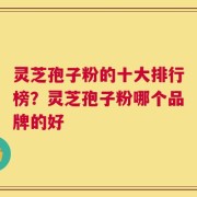 灵芝孢子粉的十大排行榜？灵芝孢子粉哪个品牌的好