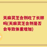 天麻灵芝合剂吃了长胖吗(天麻灵芝合剂是否会导致体重增加)