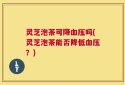 灵芝泡茶可降血压吗(灵芝泡茶能否降低血压？)