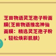 芝田物语灵芝孢子粉面膜(芝田物语推出神仙面膜：精选灵芝孢子粉，轻松焕彩肌肤)