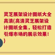 灵芝展架设计图纸大全高清(高清灵芝展架设计图纸全集，轻松打造引爆市场的展示效果！)