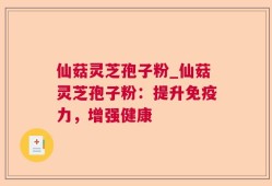 仙菇灵芝孢子粉_仙菇灵芝孢子粉：提升免疫力，增强健康