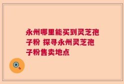 永州哪里能买到灵芝孢子粉 探寻永州灵芝孢子粉售卖地点