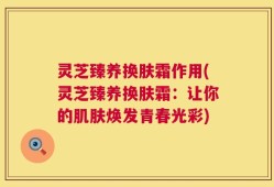 灵芝臻养换肤霜作用(灵芝臻养换肤霜：让你的肌肤焕发青春光彩)