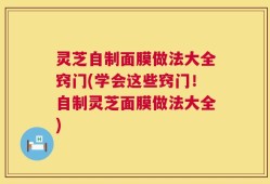 灵芝自制面膜做法大全窍门(学会这些窍门！自制灵芝面膜做法大全)