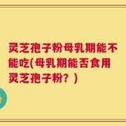 灵芝孢子粉母乳期能不能吃(母乳期能否食用灵芝孢子粉？)