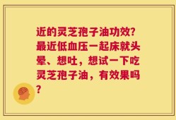 近的灵芝孢子油功效？最近低血压一起床就头晕、想吐，想试一下吃灵芝孢子油，有效果吗？