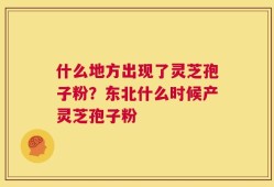 什么地方出现了灵芝孢子粉？东北什么时候产灵芝孢子粉