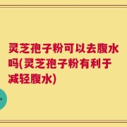 灵芝孢子粉可以去腹水吗(灵芝孢子粉有利于减轻腹水)